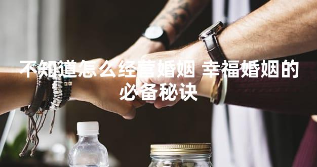不知道怎么经营婚姻 幸福婚姻的必备秘诀